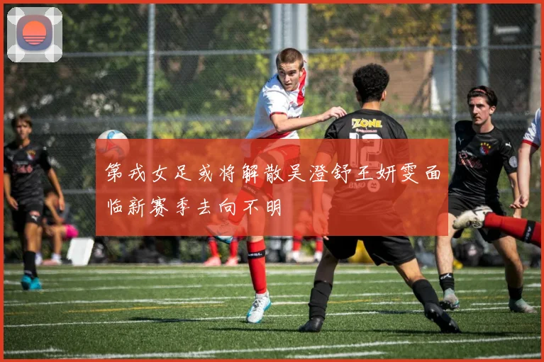 第戎女足或将解散吴澄舒王妍雯面临新赛季去向不明