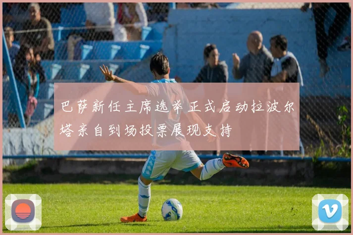 巴萨新任主席选举正式启动拉波尔塔亲自到场投票展现支持