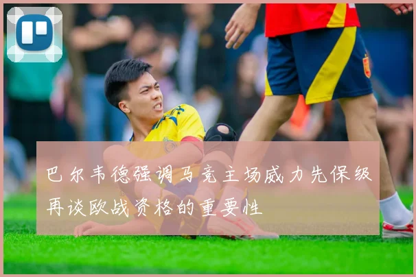 巴尔韦德强调马竞主场威力先保级再谈欧战资格的重要性