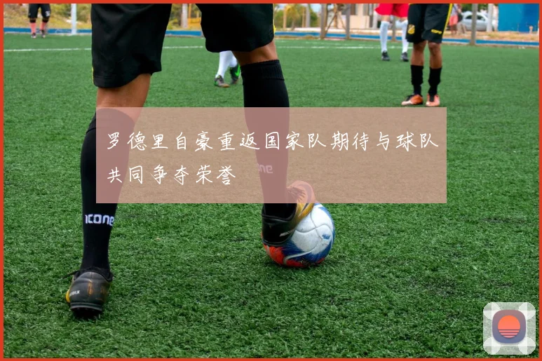 罗德里自豪重返国家队期待与球队共同争夺荣誉
