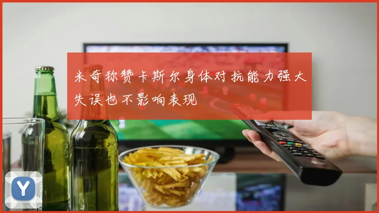 米奇称赞卡斯尔身体对抗能力强大失误也不影响表现