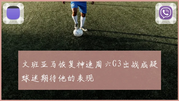 文班亚马恢复神速周六G3出战成疑球迷期待他的表现