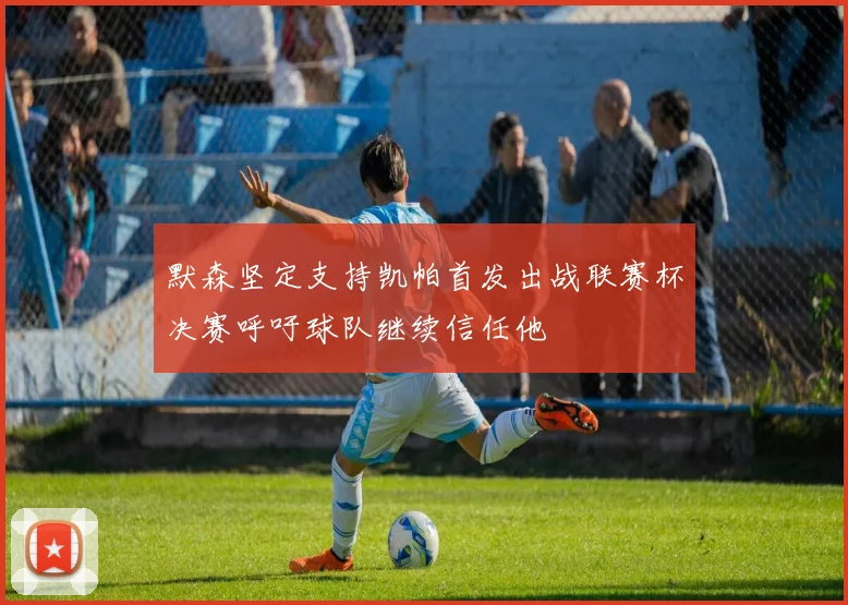 默森坚定支持凯帕首发出战联赛杯决赛呼吁球队继续信任他