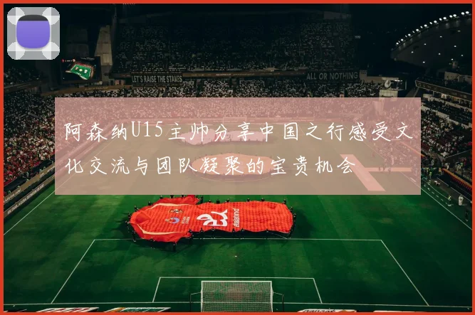 阿森纳U15主帅分享中国之行感受文化交流与团队凝聚的宝贵机会