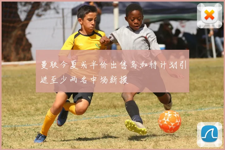 曼联今夏或半价出售乌加特计划引进至少两名中场新援