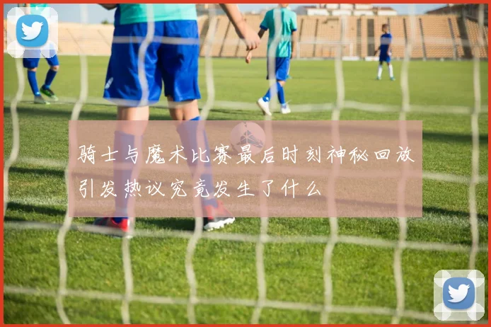 骑士与魔术比赛最后时刻神秘回放引发热议究竟发生了什么